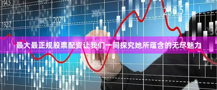最大最正规股票配资让我们一同探究她所蕴含的无尽魅力