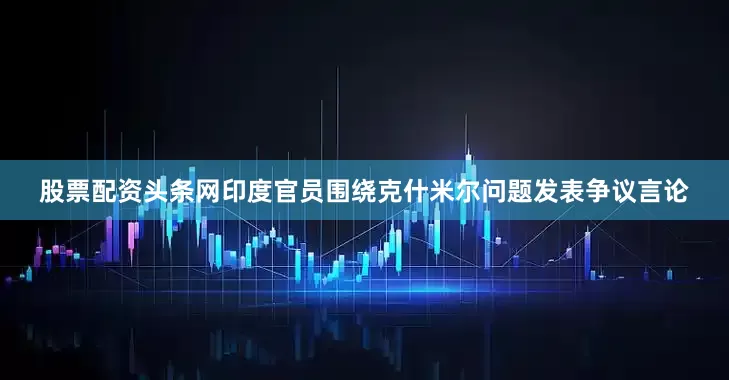 股票配资头条网印度官员围绕克什米尔问题发表争议言论