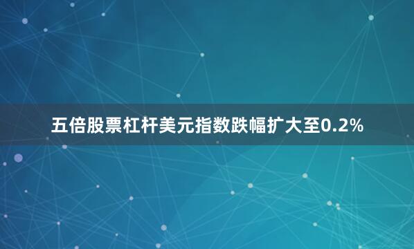 五倍股票杠杆美元指数跌幅扩大至0.2%