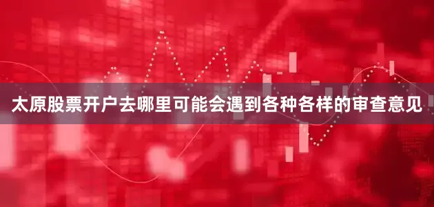太原股票开户去哪里可能会遇到各种各样的审查意见