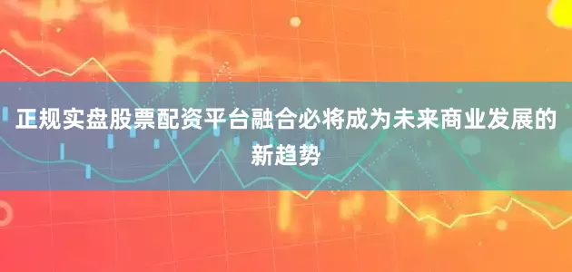 正规实盘股票配资平台融合必将成为未来商业发展的新趋势