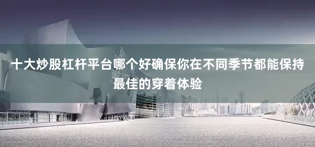 十大炒股杠杆平台哪个好确保你在不同季节都能保持最佳的穿着体验