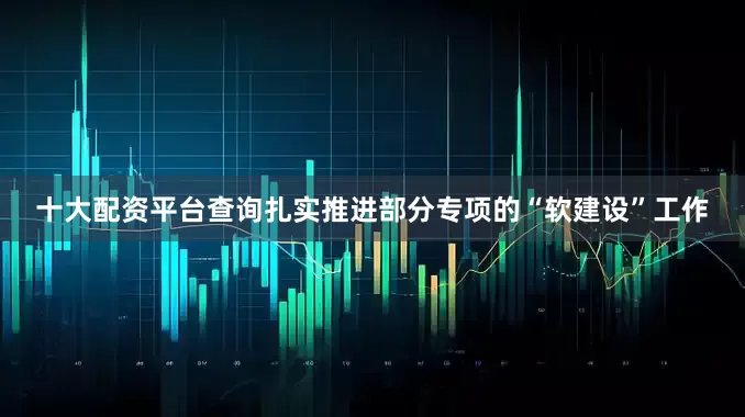 十大配资平台查询扎实推进部分专项的“软建设”工作