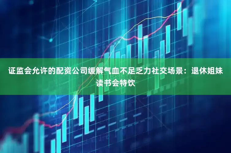 证监会允许的配资公司缓解气血不足乏力社交场景：退休姐妹读书会特饮
