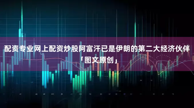 配资专业网上配资炒股阿富汗已是伊朗的第二大经济伙伴「图文原创」