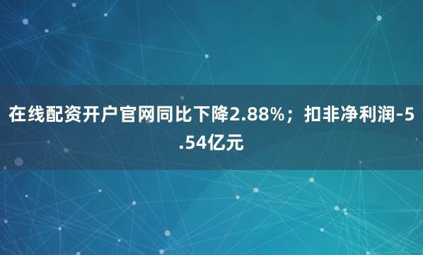 在线配资开户官网同比下降2.88%；扣非净利润-5.54亿元