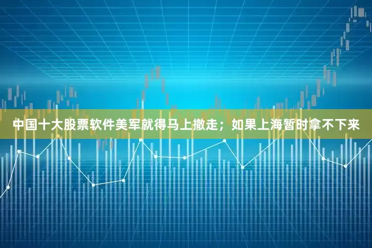 中国十大股票软件美军就得马上撤走；如果上海暂时拿不下来