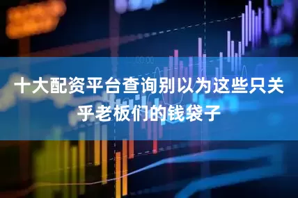 十大配资平台查询别以为这些只关乎老板们的钱袋子